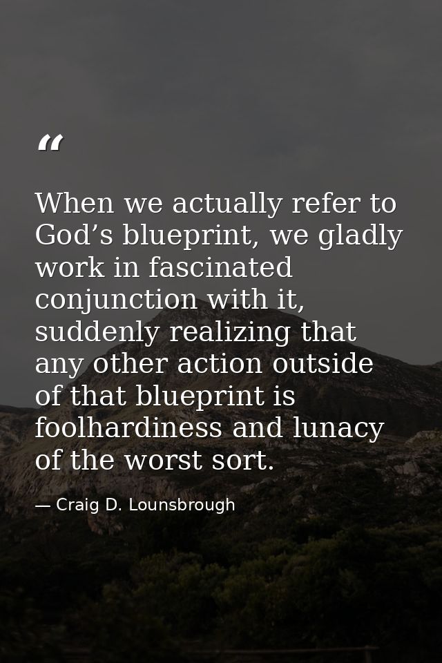 When we actually refer to God’s blueprint, we gladly work in fascinated conjunction with it, suddenly realizing that any — Craig D. Lounsbrough