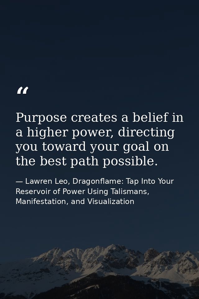 Purpose creates a belief in a higher power, directing you toward your goal on the best path possible. — Lawren Leo, Dragonflame: Tap Into Your Reservoir of Power Using Talismans, Manifestation, and Visualization