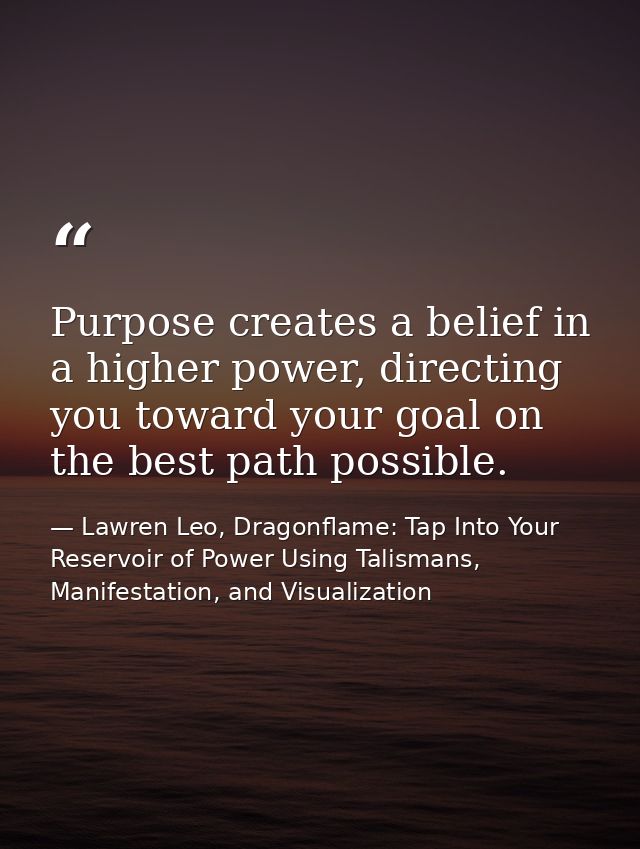 Purpose creates a belief in a higher power, directing you toward your goal on the best path possible. — Lawren Leo, Dragonflame: Tap Into Your Reservoir of Power Using Talismans, Manifestation, and Visualization