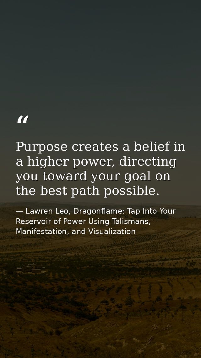 Purpose creates a belief in a higher power, directing you toward your goal on the best path possible. — Lawren Leo, Dragonflame: Tap Into Your Reservoir of Power Using Talismans, Manifestation, and Visualization