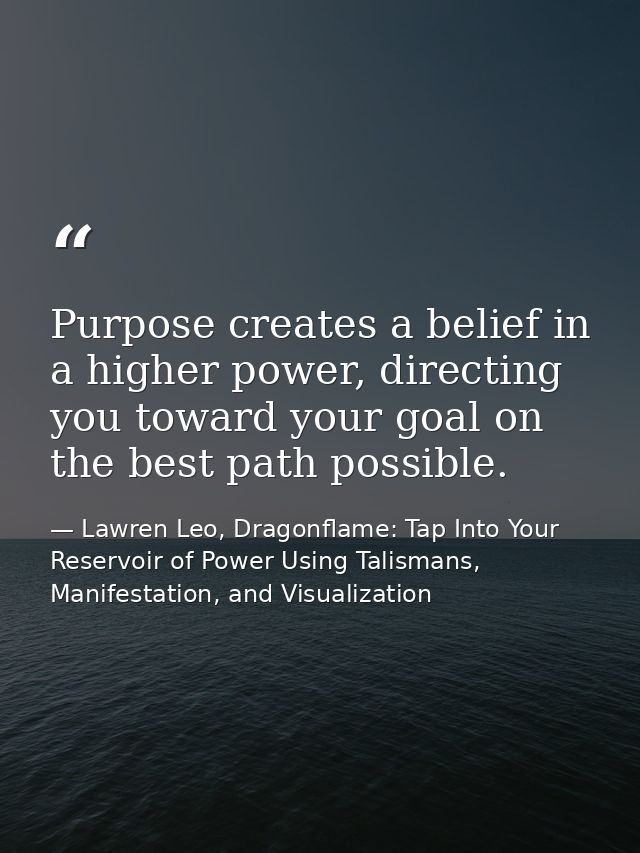Purpose creates a belief in a higher power, directing you toward your goal on the best path possible. — Lawren Leo, Dragonflame: Tap Into Your Reservoir of Power Using Talismans, Manifestation, and Visualization