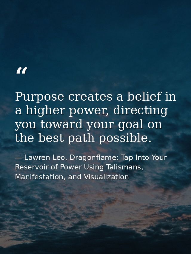 Purpose creates a belief in a higher power, directing you toward your goal on the best path possible. — Lawren Leo, Dragonflame: Tap Into Your Reservoir of Power Using Talismans, Manifestation, and Visualization