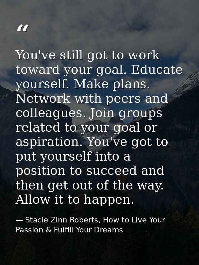 You've still got to work toward your goal. Educate yourself. Make plans. Network with peers and colleagues. Join groups  — Stacie Zinn Roberts, How to Live Your Passion & Fulfill Your Dreams