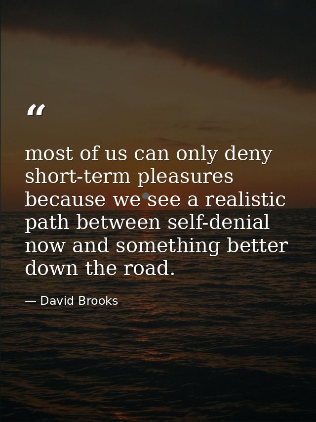 most of us can only deny short-term pleasures because we see a realistic path between self-denial now and something bett — David Brooks
