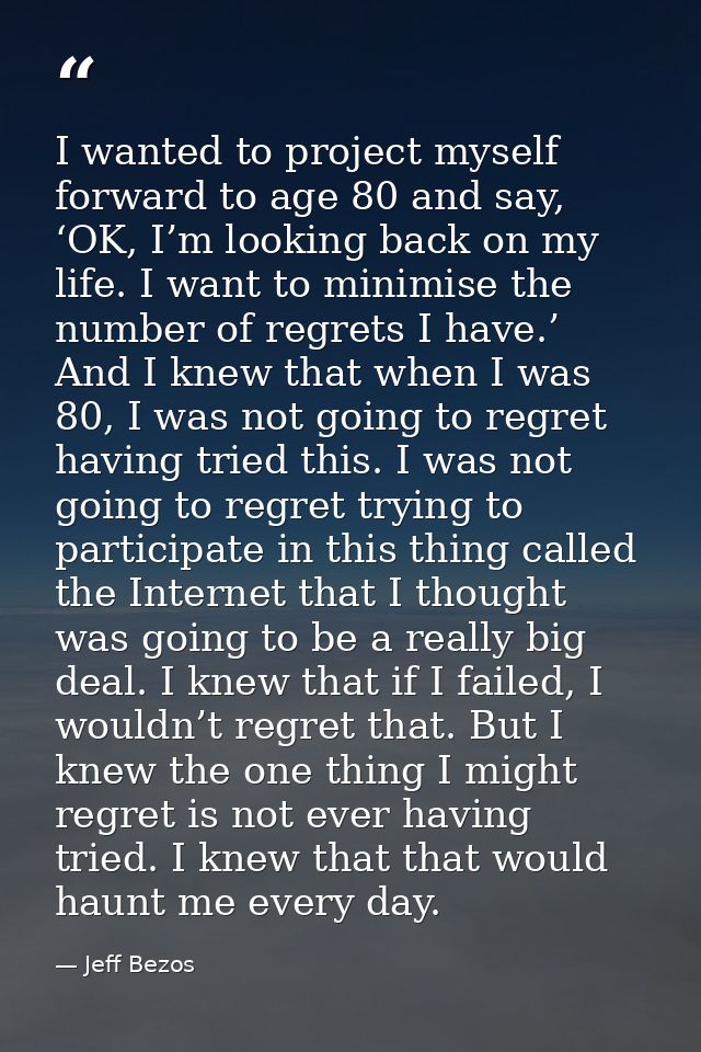 I wanted to project myself forward to age 80 and say, ‘OK, I’m looking back on my life. I want to minimise the number of — Jeff Bezos