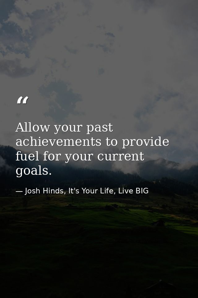 Allow your past achievements to provide fuel for your current goals. — Josh Hinds, It's Your Life, Live BIG
