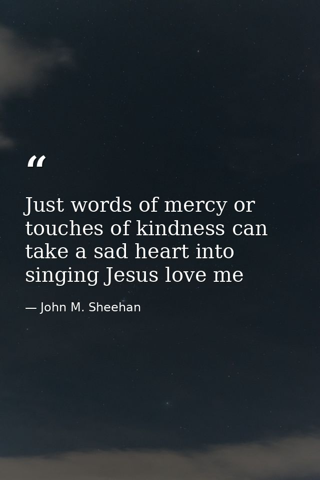 Just words of mercy or touches of kindness can take a sad heart into singing Jesus love me — John M. Sheehan