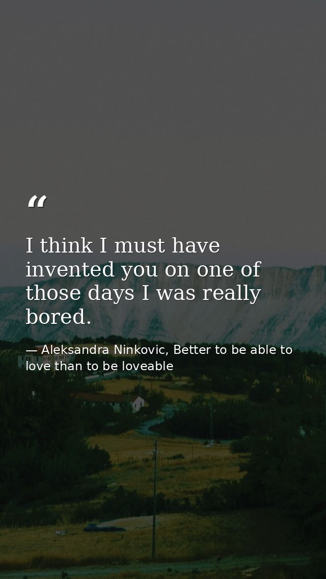 I think I must have invented you on one of those days I was really bored. — Aleksandra Ninkovic, Better to be able to love than to be loveable