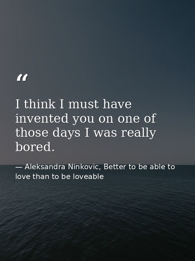 I think I must have invented you on one of those days I was really bored. — Aleksandra Ninkovic, Better to be able to love than to be loveable
