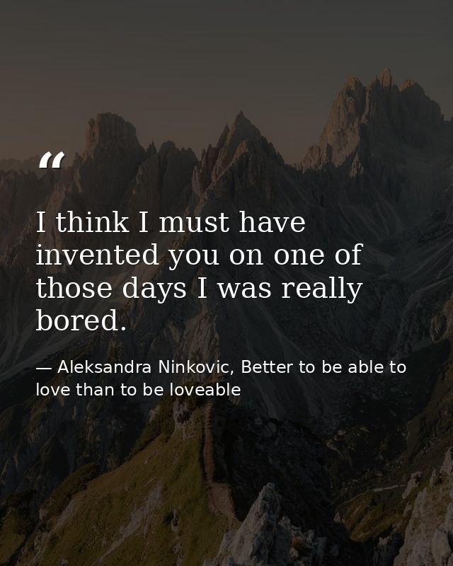 I think I must have invented you on one of those days I was really bored. — Aleksandra Ninkovic, Better to be able to love than to be loveable
