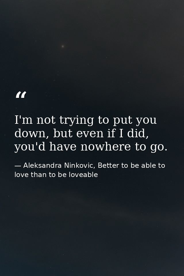 I'm not trying to put you down, but even if I did, you'd have nowhere to go. — Aleksandra Ninkovic, Better to be able to love than to be loveable