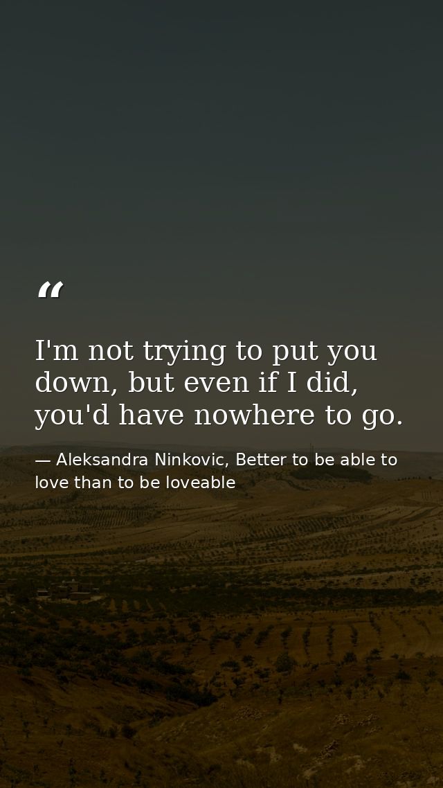 I'm not trying to put you down, but even if I did, you'd have nowhere to go. — Aleksandra Ninkovic, Better to be able to love than to be loveable