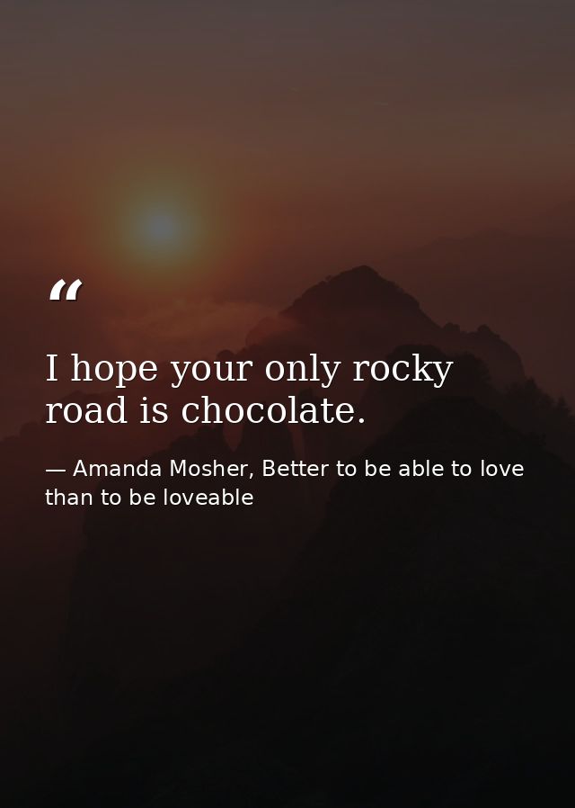 I hope your only rocky road is chocolate. — Amanda Mosher, Better to be able to love than to be loveable