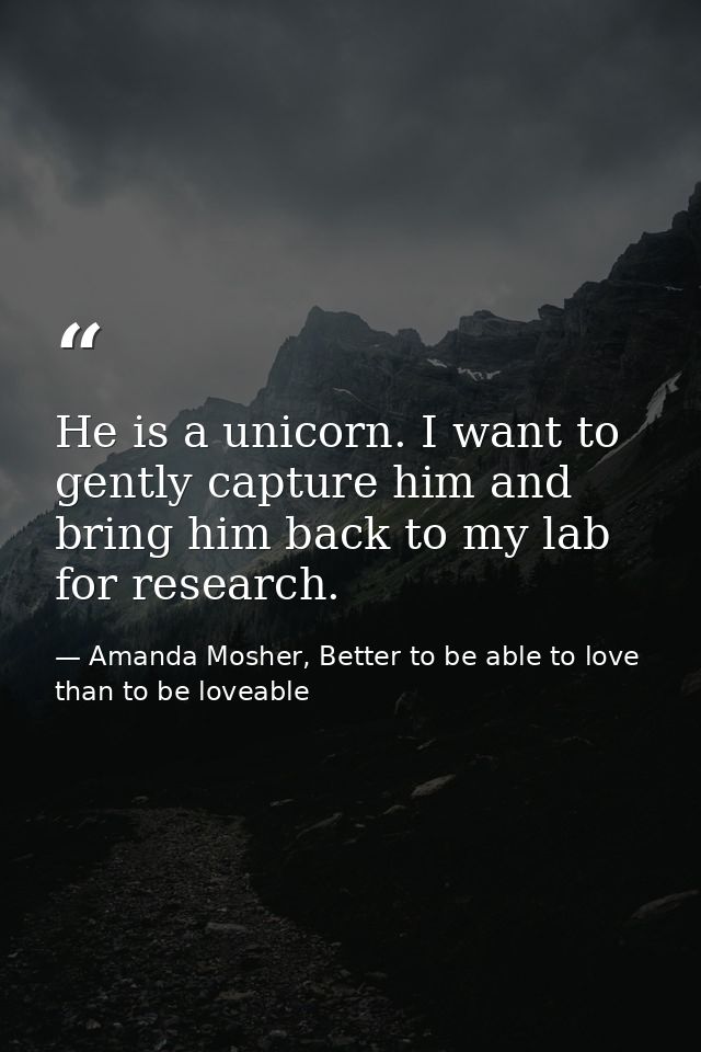 He is a unicorn. I want to gently capture him and bring him back to my lab for research. — Amanda Mosher, Better to be able to love than to be loveable