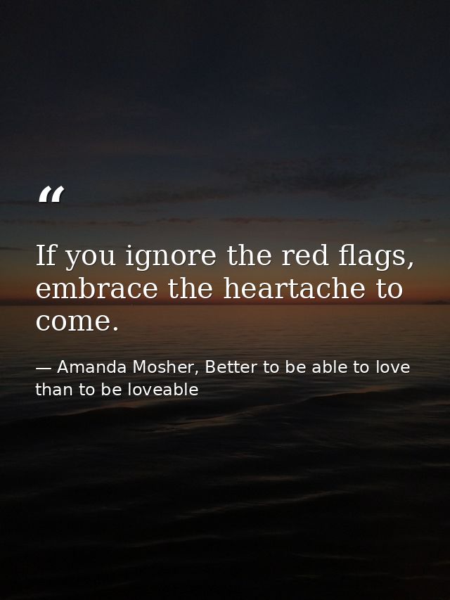 If you ignore the red flags, embrace the heartache to come. — Amanda Mosher, Better to be able to love than to be loveable