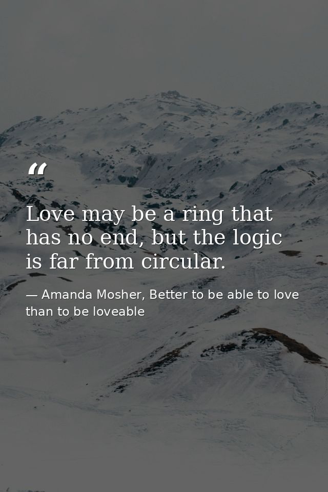 Love may be a ring that has no end, but the logic is far from circular. — Amanda Mosher, Better to be able to love than to be loveable