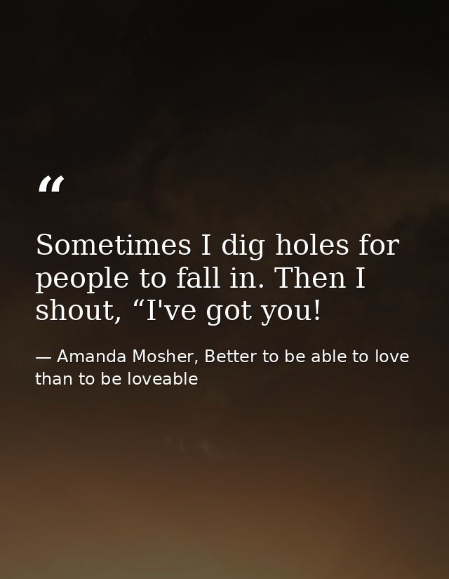 Sometimes I dig holes for people to fall in. Then I shout, “I've got you! — Amanda Mosher, Better to be able to love than to be loveable