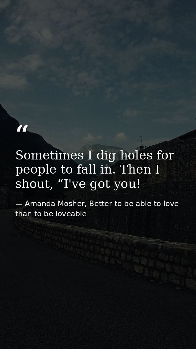 Sometimes I dig holes for people to fall in. Then I shout, “I've got you! — Amanda Mosher, Better to be able to love than to be loveable