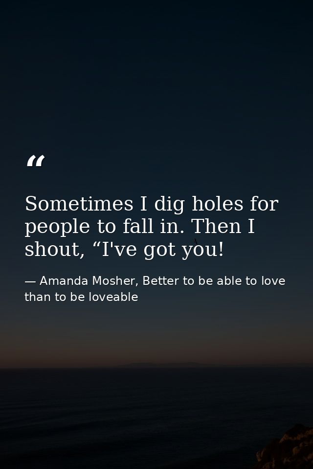 Sometimes I dig holes for people to fall in. Then I shout, “I've got you! — Amanda Mosher, Better to be able to love than to be loveable