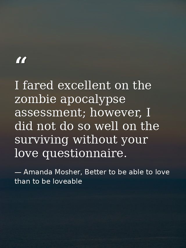 I fared excellent on the zombie apocalypse assessment; however, I did not do so well on the surviving without your love  — Amanda Mosher, Better to be able to love than to be loveable