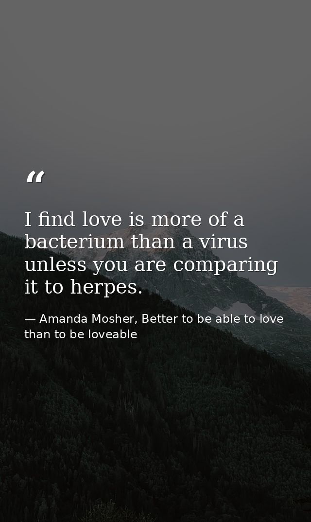 I find love is more of a bacterium than a virus unless you are comparing it to herpes. — Amanda Mosher, Better to be able to love than to be loveable
