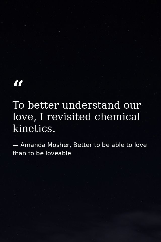 To better understand our love, I revisited chemical kinetics. — Amanda Mosher, Better to be able to love than to be loveable