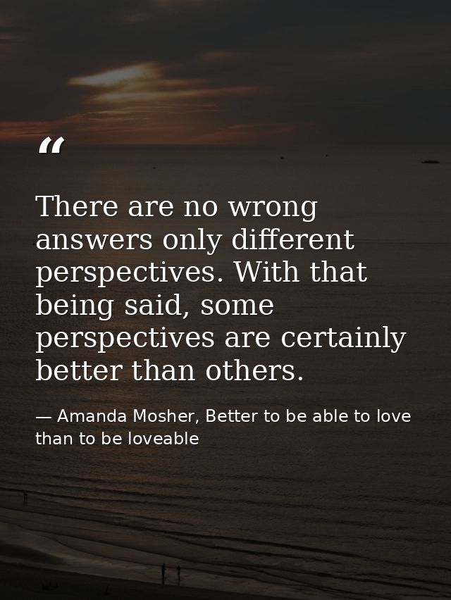 There are no wrong answers only different perspectives. With that being said, some perspectives are certainly better tha — Amanda Mosher, Better to be able to love than to be loveable