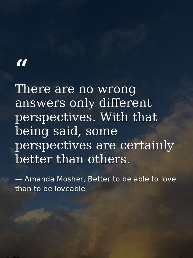 There are no wrong answers only different perspectives. With that being said, some perspectives are certainly better tha — Amanda Mosher, Better to be able to love than to be loveable