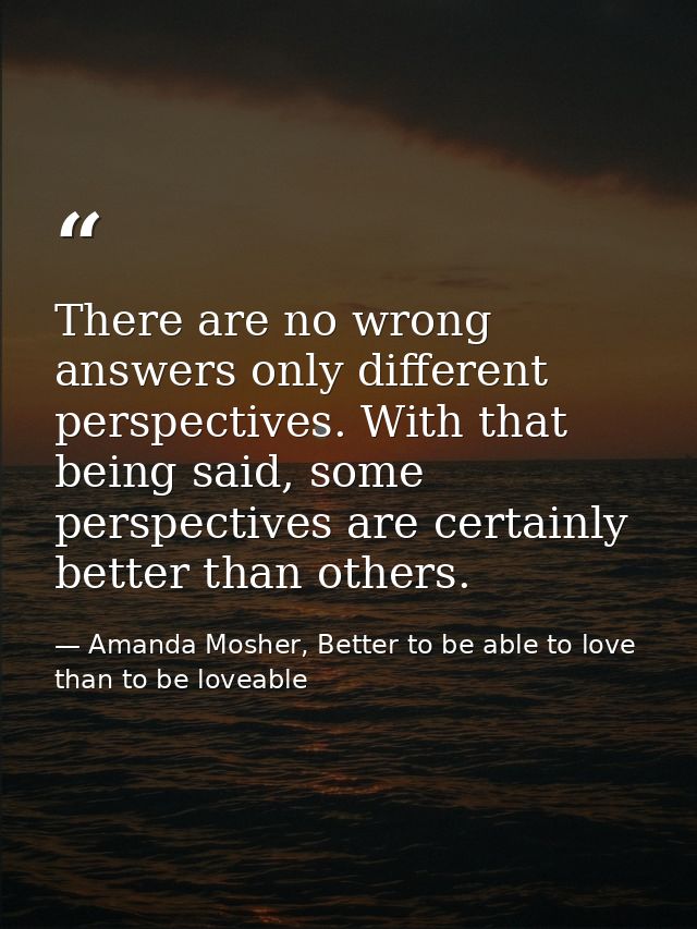There are no wrong answers only different perspectives. With that being said, some perspectives are certainly better tha — Amanda Mosher, Better to be able to love than to be loveable