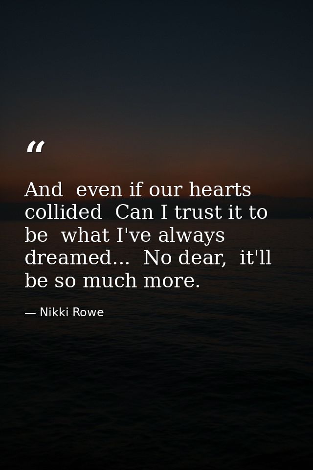 And  even if our hearts collided  Can I trust it to be  what I've always dreamed...  No dear,  it'll be so much more. — Nikki Rowe