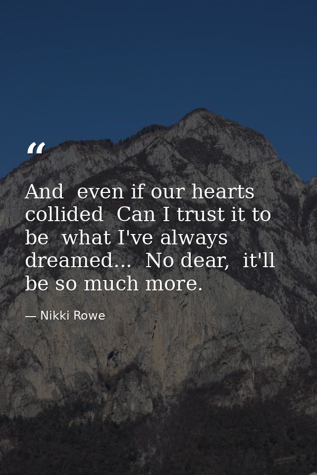 And  even if our hearts collided  Can I trust it to be  what I've always dreamed...  No dear,  it'll be so much more. — Nikki Rowe