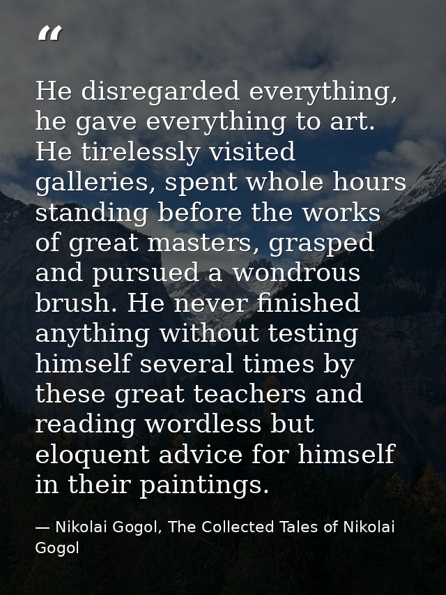 He disregarded everything, he gave everything to art. He tirelessly visited galleries, spent whole hours standing before — Nikolai Gogol, The Collected Tales of Nikolai Gogol