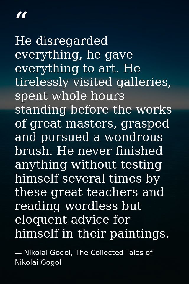 He disregarded everything, he gave everything to art. He tirelessly visited galleries, spent whole hours standing before — Nikolai Gogol, The Collected Tales of Nikolai Gogol
