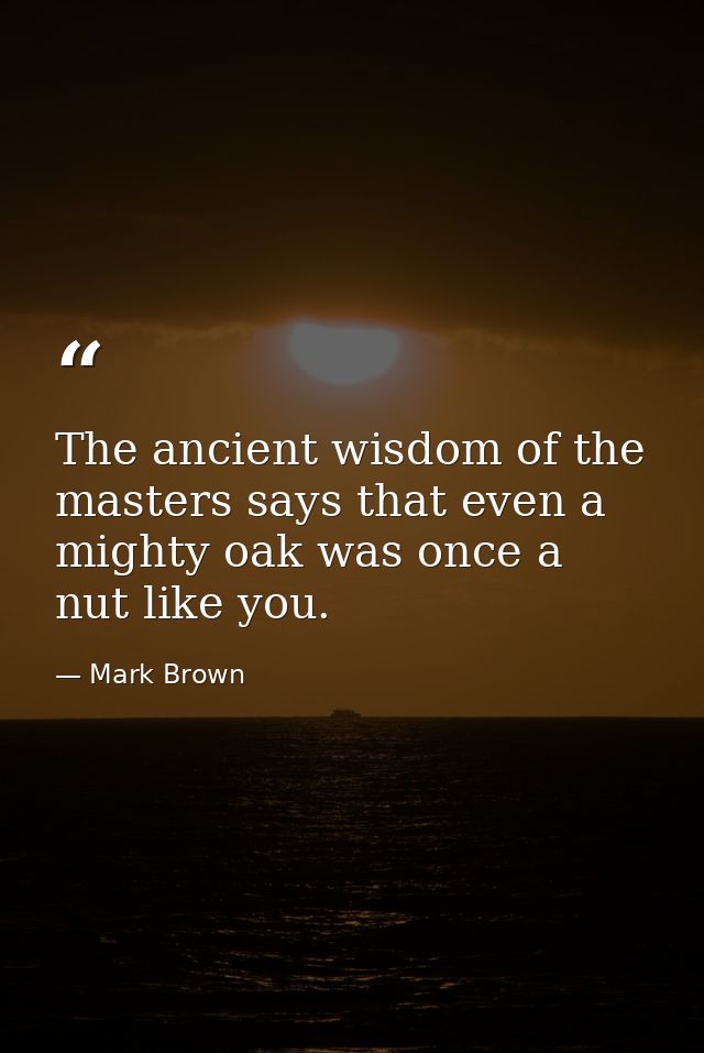 The ancient wisdom of the masters says that even a mighty oak was once a nut like you. — Mark Brown