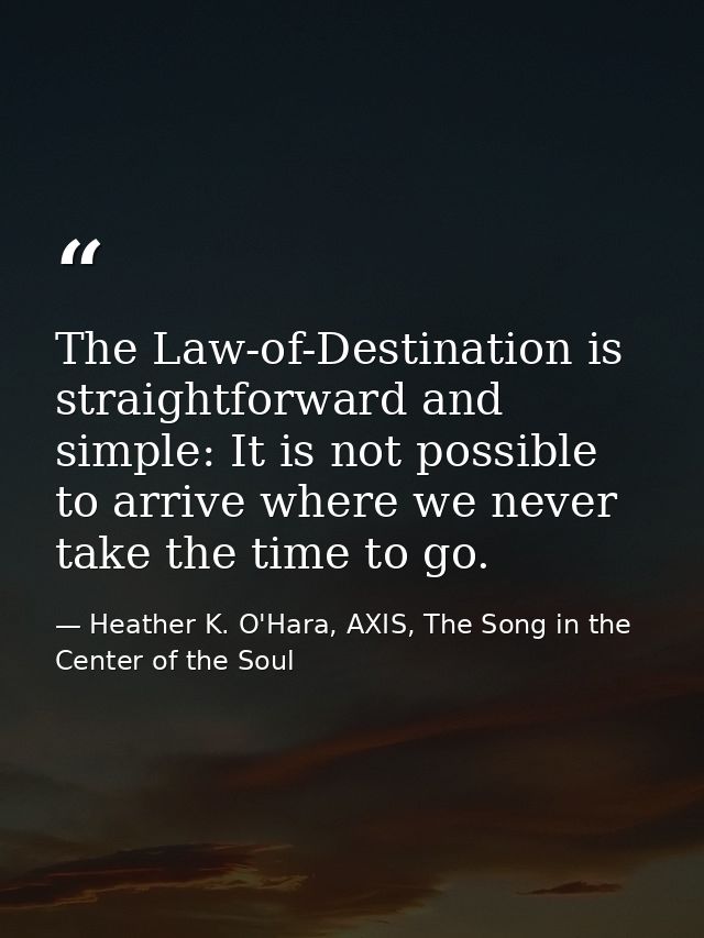 The Law-of-Destination is straightforward and simple: It is not possible to arrive where we never take the time to go. — Heather K. O'Hara, AXIS, The Song in the Center of the Soul