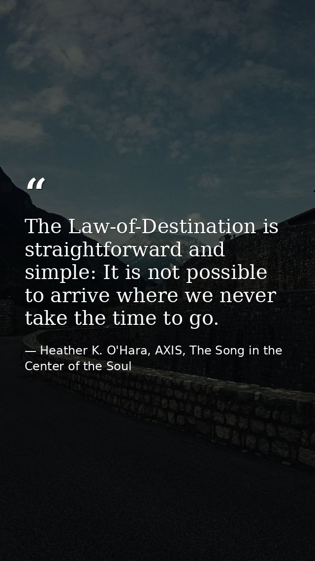 The Law-of-Destination is straightforward and simple: It is not possible to arrive where we never take the time to go. — Heather K. O'Hara, AXIS, The Song in the Center of the Soul