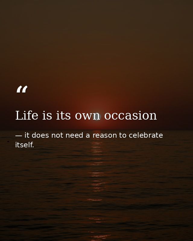 Life is its own occasion — it does not need a reason to celebrate itself.