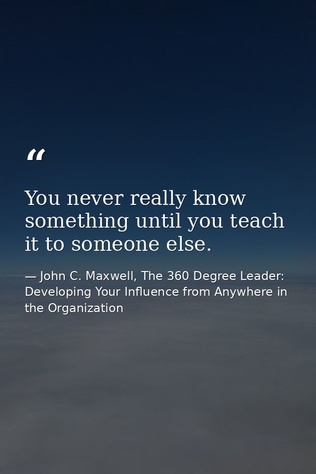 You never really know something until you teach it to someone else. — John C. Maxwell, The 360 Degree Leader: Developing Your Influence from Anywhere in the Organization