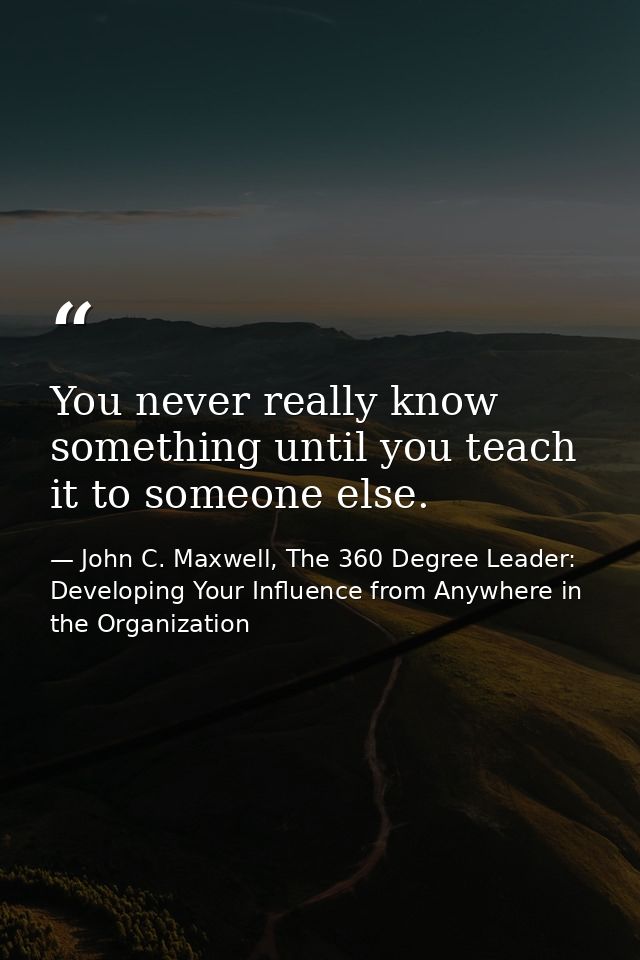 You never really know something until you teach it to someone else. — John C. Maxwell, The 360 Degree Leader: Developing Your Influence from Anywhere in the Organization
