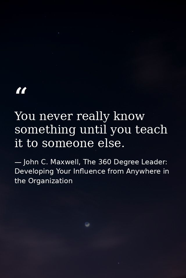 You never really know something until you teach it to someone else. — John C. Maxwell, The 360 Degree Leader: Developing Your Influence from Anywhere in the Organization