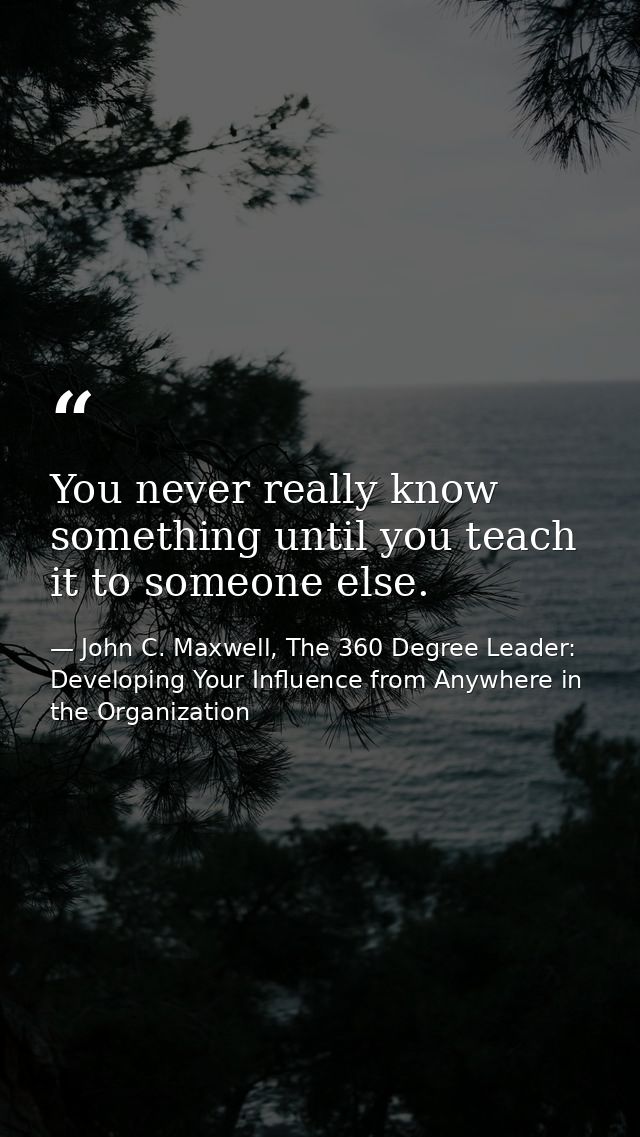 You never really know something until you teach it to someone else. — John C. Maxwell, The 360 Degree Leader: Developing Your Influence from Anywhere in the Organization