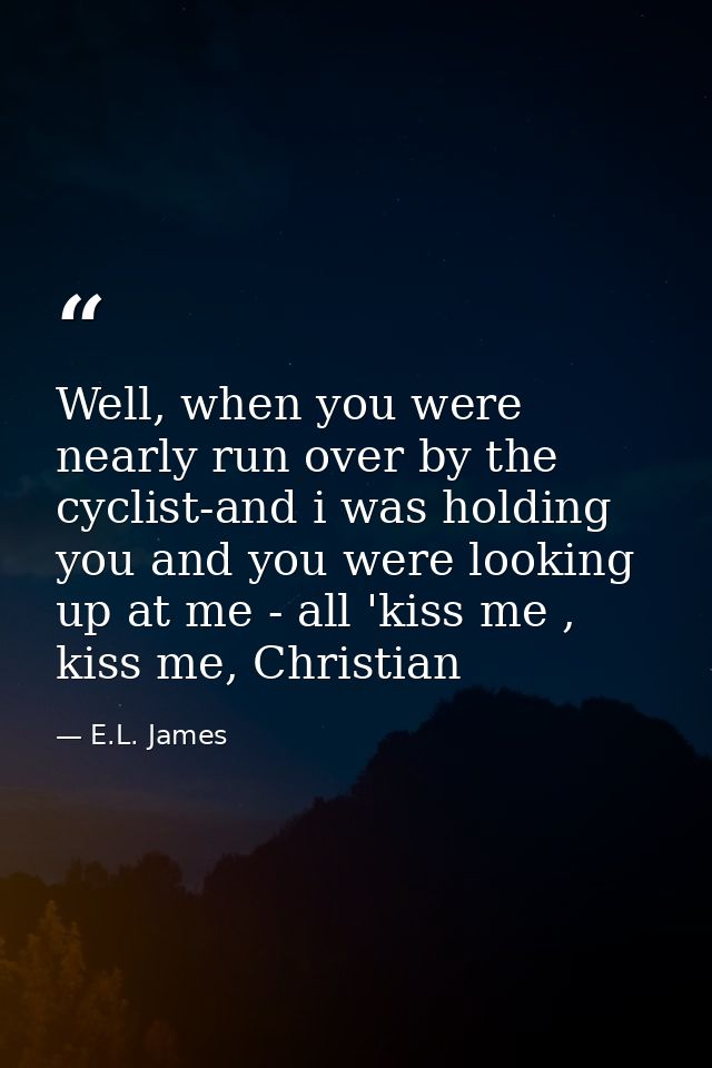 Well, when you were nearly run over by the cyclist-and i was holding you and you were looking up at me - all 'kiss me ,  — E.L. James