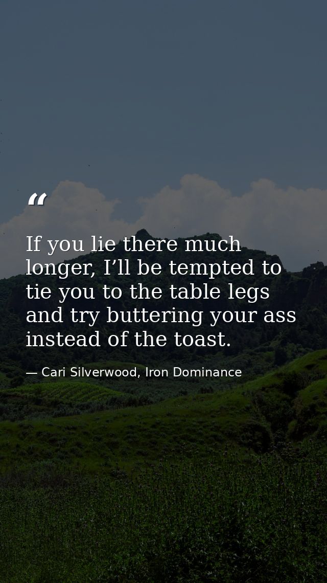 If you lie there much longer, I’ll be tempted to tie you to the table legs and try buttering your ass instead of the toa — Cari Silverwood, Iron Dominance