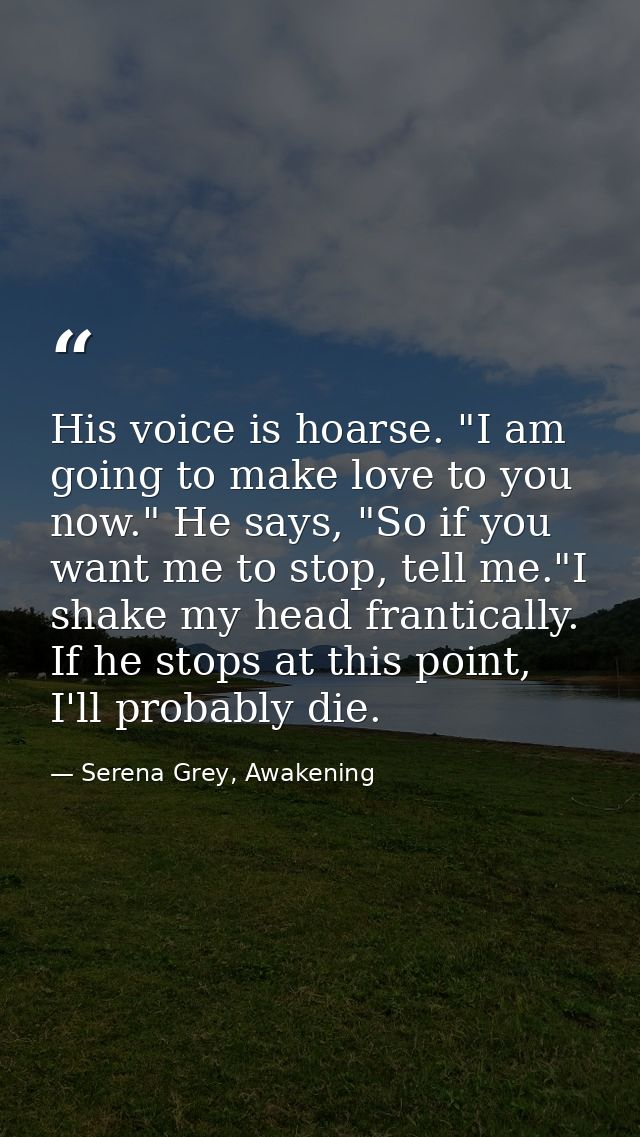 His voice is hoarse. "I am going to make love to you now." He says, "So if you want me to stop, tell me."I shake my head — Serena Grey, Awakening