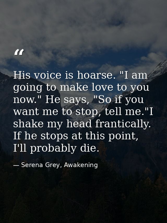 His voice is hoarse. "I am going to make love to you now." He says, "So if you want me to stop, tell me."I shake my head — Serena Grey, Awakening