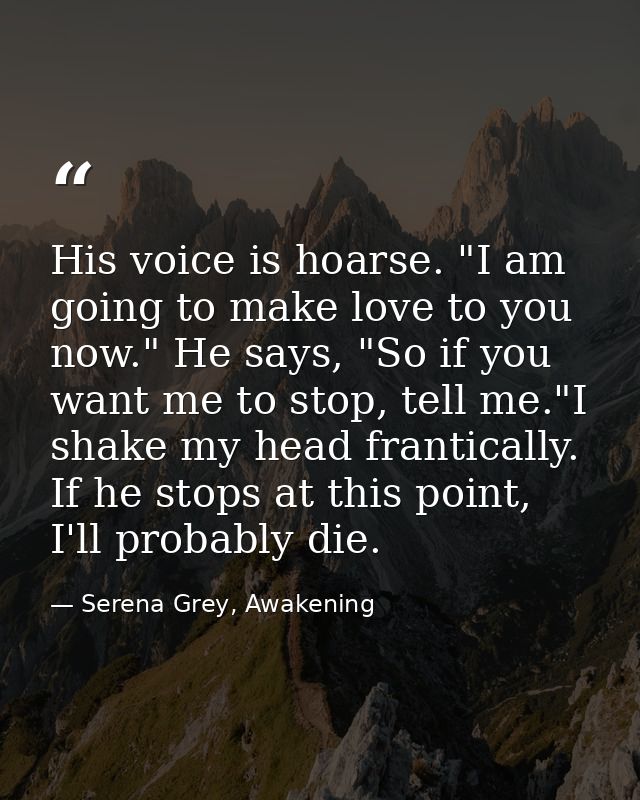 His voice is hoarse. "I am going to make love to you now." He says, "So if you want me to stop, tell me."I shake my head — Serena Grey, Awakening
