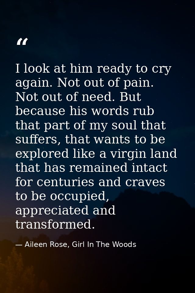 I look at him ready to cry again. Not out of pain. Not out of need. But because his words rub that part of my soul that  — Aileen Rose, Girl In The Woods