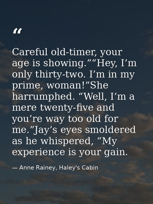 Careful old-timer, your age is showing.”“Hey, I’m only thirty-two. I’m in my prime, woman!”She harrumphed. “Well, I’m a  — Anne Rainey, Haley's Cabin