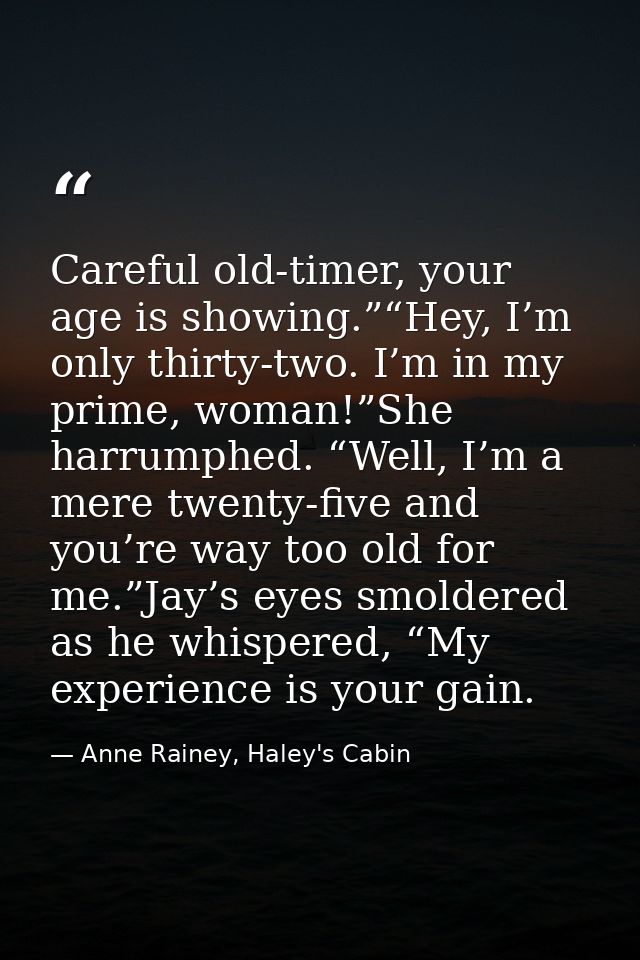 Careful old-timer, your age is showing.”“Hey, I’m only thirty-two. I’m in my prime, woman!”She harrumphed. “Well, I’m a  — Anne Rainey, Haley's Cabin