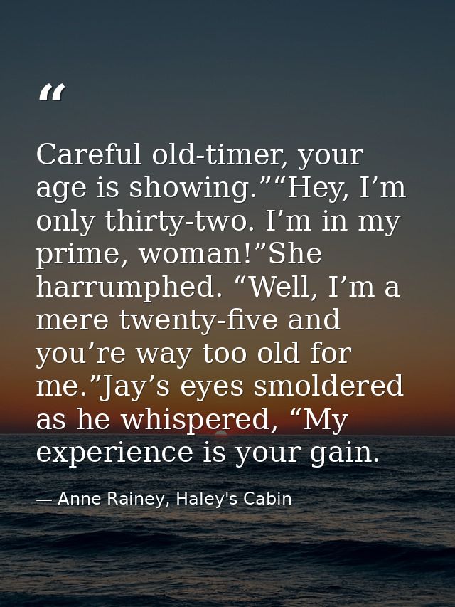 Careful old-timer, your age is showing.”“Hey, I’m only thirty-two. I’m in my prime, woman!”She harrumphed. “Well, I’m a  — Anne Rainey, Haley's Cabin